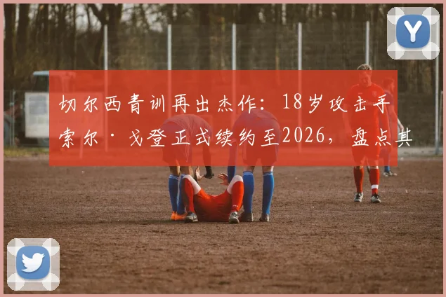 切尔西青训再出杰作:18岁攻击手索尔·戈登正式续约至2026,盘点其技术特点与未来展望