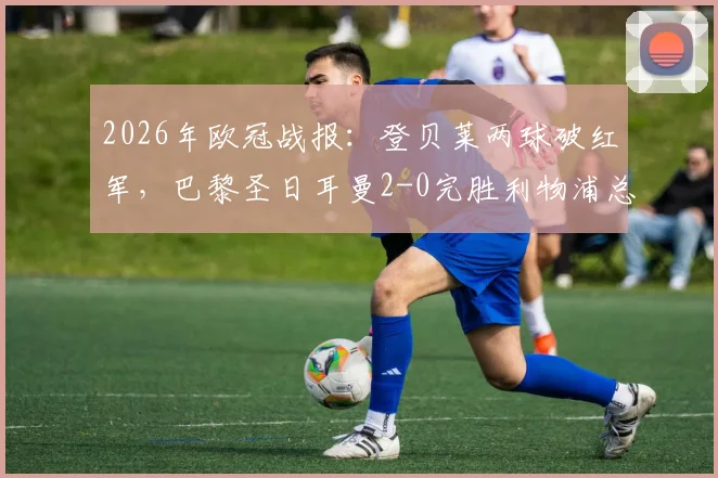 2026年欧冠战报:登贝莱两球破红军,巴黎圣日耳曼2-0完胜利物浦总分4-0强势晋级四强