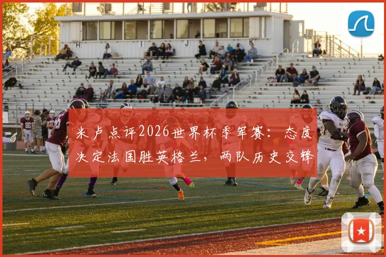 米卢点评2026世界杯季军赛：态度决定法国胜英格兰，两队历史交锋与阵容前瞻分析