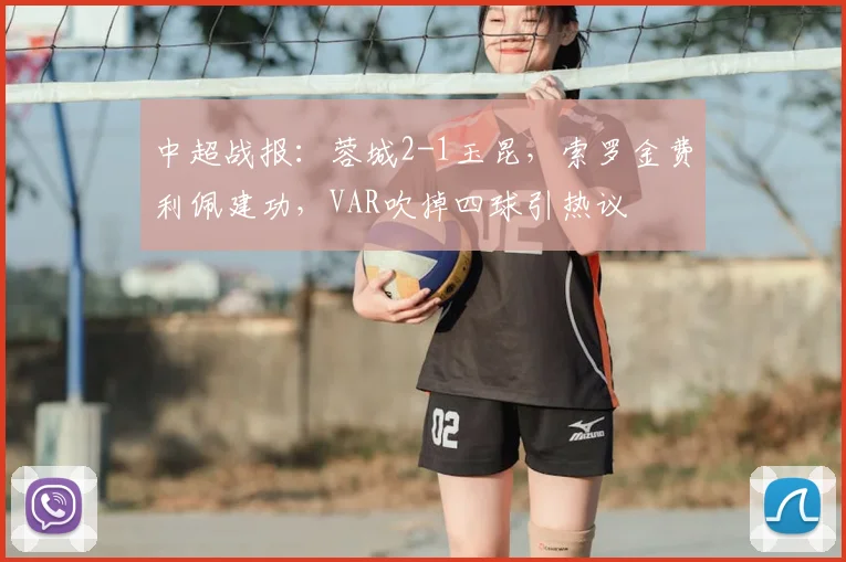 中超战报:蓉城2-1玉昆,索罗金费利佩建功,VAR吹掉四球引热议