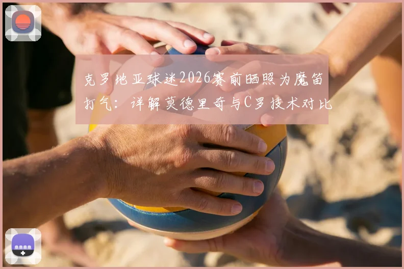 克罗地亚球迷2026赛前晒照为魔笛打气:详解莫德里奇与C罗技术对比及历史地位之争