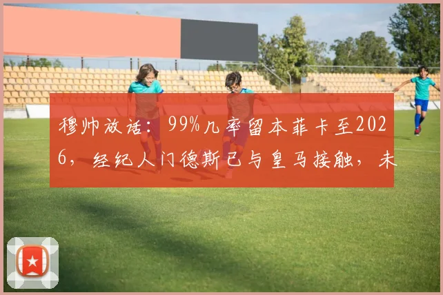 穆帅放话:99%几率留本菲卡至2026,经纪人门德斯已与皇马接触,未来去向全解析