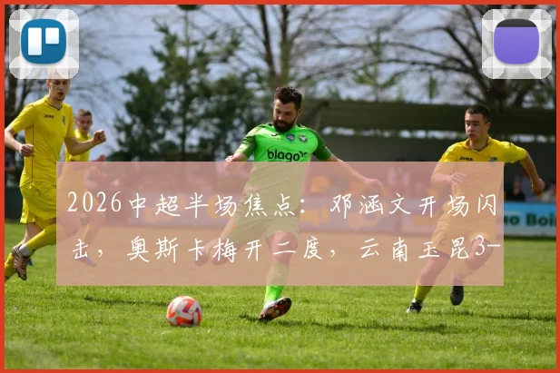 2026中超半场焦点:邓涵文开场闪击,奥斯卡梅开二度,云南玉昆3-0领先大连英博战报详情