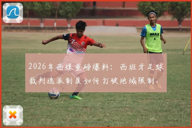 2026年西媒重磅爆料:西班牙足球裁判选派制度如何打破地域限制,迎来历史性革新?