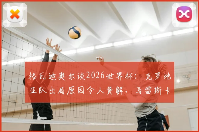 格瓦迪奥尔谈2026世界杯:克罗地亚队出局原因令人费解,马雷斯卡战术水平获极高评价