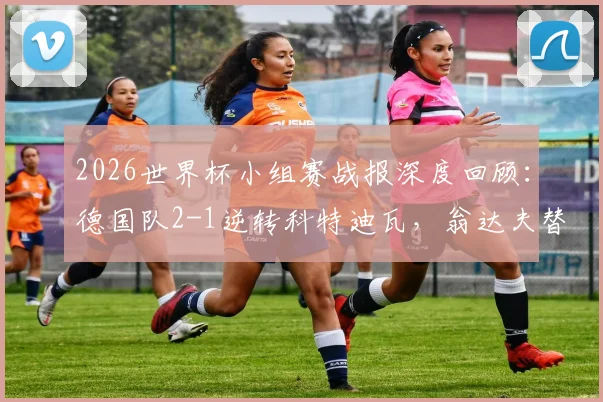 2026世界杯小组赛战报深度回顾：德国队2-1逆转科特迪瓦，翁达夫替补神兵天降双响+读秒绝杀，附双方历史交锋数据分析
