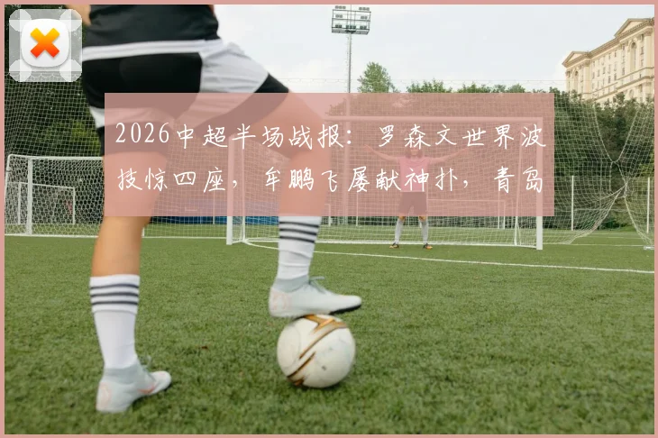 2026中超半场战报:罗森文世界波技惊四座,牟鹏飞屡献神扑,青岛海牛1-0领先上海海港