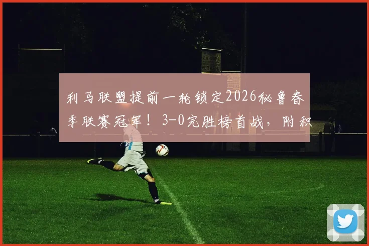 利马联盟提前一轮锁定2026秘鲁春季联赛冠军!3-0完胜榜首战,附积分榜与夺冠关键分析