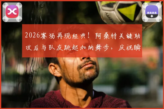 2026赛场再现经典！阿桑特关键助攻后与队友跳起加纳舞步，庆祝瞬间燃爆全场