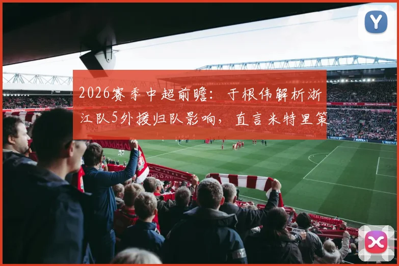 2026赛季中超前瞻:于根伟解析浙江队5外援归队影响,直言米特里策是重大考验