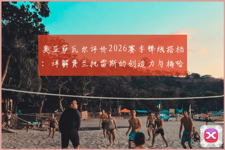奥亚萨瓦尔评价2026赛季锋线搭档:详解费兰托雷斯的创造力与梅哈姆的高人之处