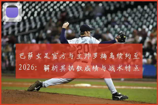 巴萨女足官方与主帅罗梅乌续约至2026:解析其执教成绩与战术特点,展望球队未来阵容发展