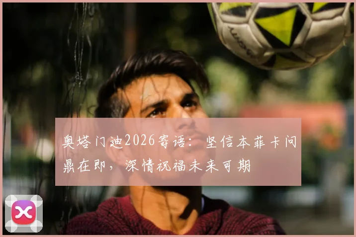 奥塔门迪2026寄语：坚信本菲卡问鼎在即，深情祝福未来可期