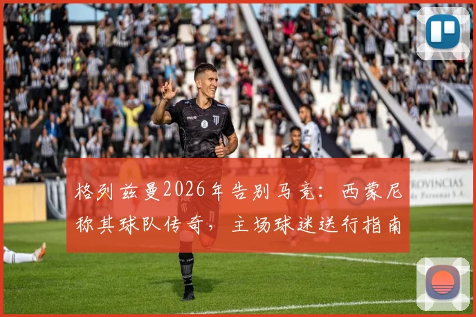 格列兹曼2026年告别马竞：西蒙尼称其球队传奇，主场球迷送行指南与生涯回顾