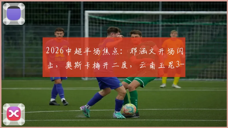 2026中超半场焦点:邓涵文开场闪击,奥斯卡梅开二度,云南玉昆3-0领先大连英博战报详情