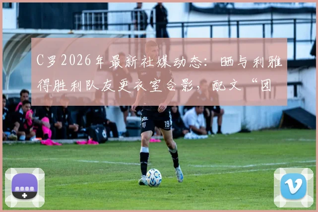 C罗2026年最新社媒动态:晒与利雅得胜利队友更衣室合影,配文“团结”引发热议