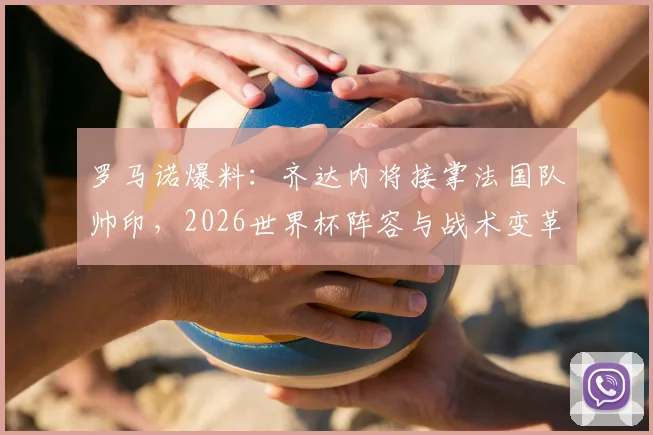 罗马诺爆料:齐达内将接掌法国队帅印,2026世界杯阵容与战术变革前瞻