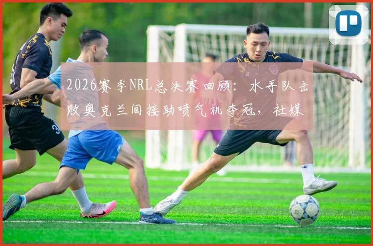 2026赛季NRL总决赛回顾：水手队击败奥克兰间接助喷气机夺冠，社媒发文“我们赢了但代价是”引热议