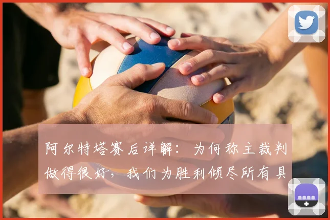 阿尔特塔赛后详解:为何称主裁判做得很好,我们为胜利倾尽所有具体体现在何处?2026赛季关键战回顾