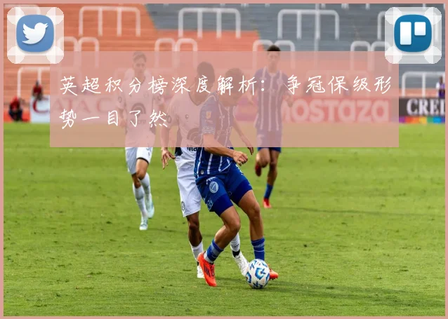 英超积分榜深度解析:争冠保级形势一目了然
