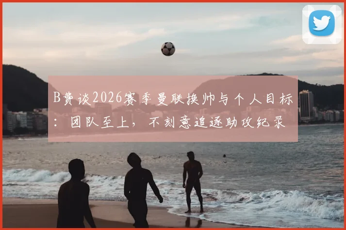 B费谈2026赛季曼联换帅与个人目标：团队至上，不刻意追逐助攻纪录