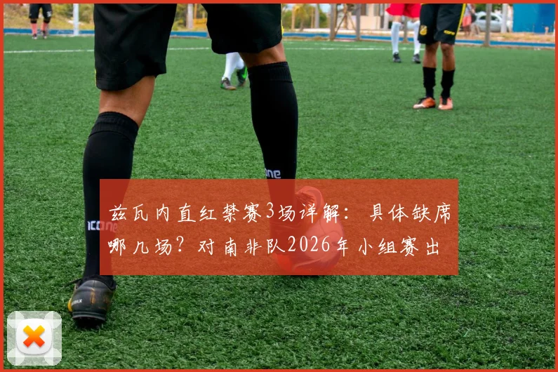 兹瓦内直红禁赛3场详解:具体缺席哪几场?对南非队2026年小组赛出线有何重大影响