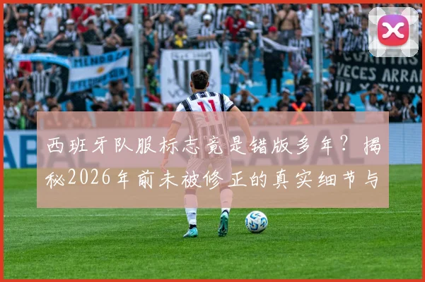 西班牙队服标志竟是错版多年?揭秘2026年前未被修正的真实细节与原版对照