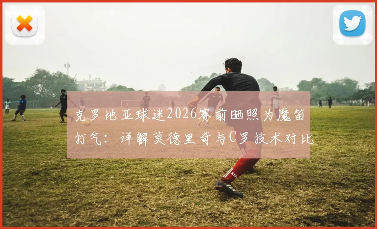 克罗地亚球迷2026赛前晒照为魔笛打气：详解莫德里奇与C罗技术对比及历史地位之争