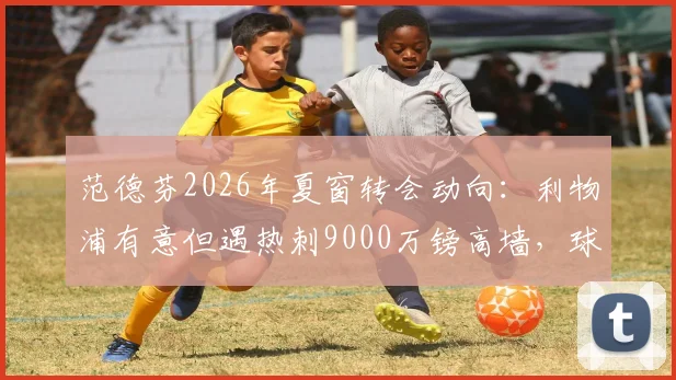 范德芬2026年夏窗转会动向：利物浦有意但遇热刺9000万镑高墙，球员本人意愿成关键