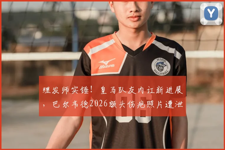 理发师实锤!皇马队友内讧新进展,巴尔韦德2026额头伤疤照片遭泄露,楚阿梅尼卷入冲突现场细节曝光