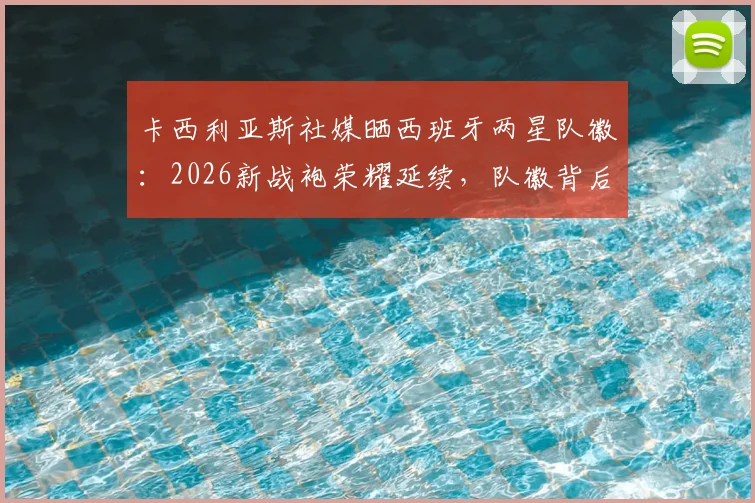 卡西利亚斯社媒晒西班牙两星队徽：2026新战袍荣耀延续，队徽背后的国家队往事