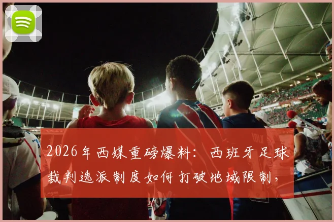 2026年西媒重磅爆料：西班牙足球裁判选派制度如何打破地域限制，迎来历史性革新？