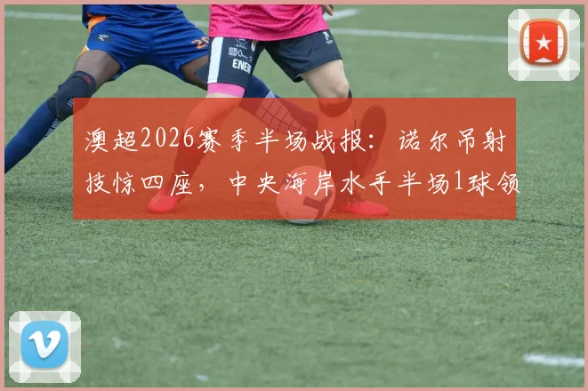 澳超2026赛季半场战报：诺尔吊射技惊四座，中央海岸水手半场1球领先墨尔本胜利，精彩回放与战术解析