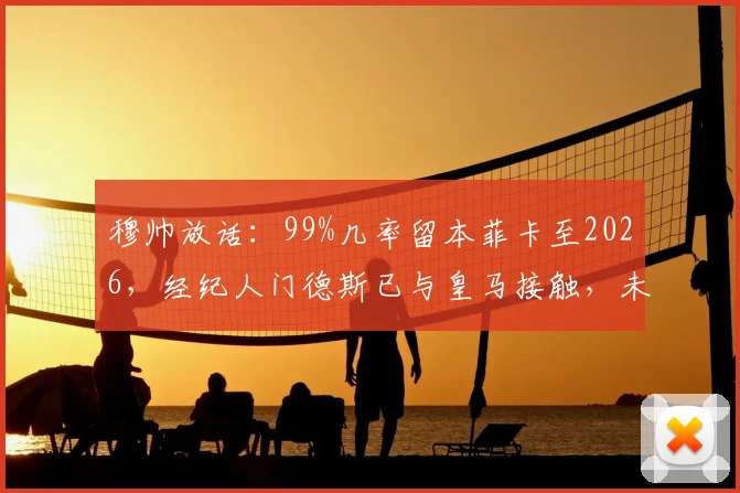 穆帅放话：99%几率留本菲卡至2026，经纪人门德斯已与皇马接触，未来去向全解析