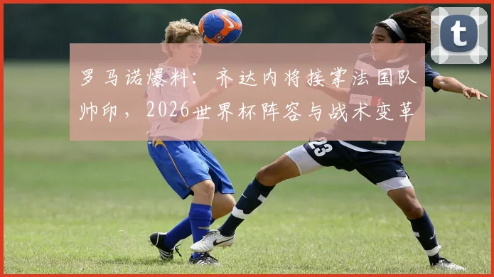 罗马诺爆料：齐达内将接掌法国队帅印，2026世界杯阵容与战术变革前瞻
