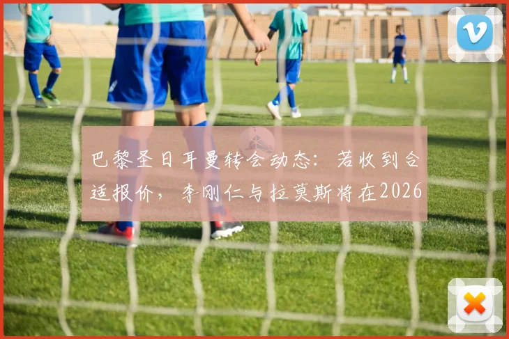 巴黎圣日耳曼转会动态:若收到合适报价,李刚仁与拉莫斯将在2026年离队,最新传闻与潜在下家分析