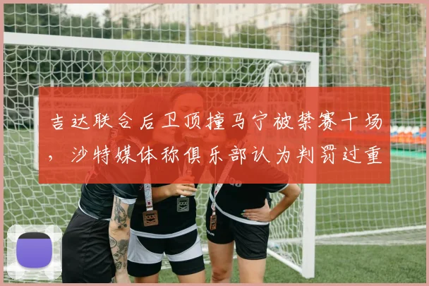 吉达联合后卫顶撞马宁被禁赛十场，沙特媒体称俱乐部认为判罚过重提出上诉，事件背后解析