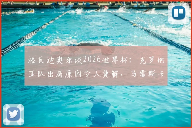 格瓦迪奥尔谈2026世界杯：克罗地亚队出局原因令人费解，马雷斯卡战术水平获极高评价
