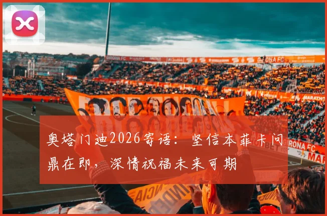 奥塔门迪2026寄语:坚信本菲卡问鼎在即,深情祝福未来可期