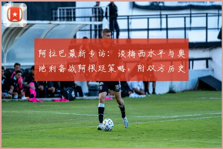 阿拉巴最新专访:谈梅西水平与奥地利备战阿根廷策略,附双方历史交锋回顾