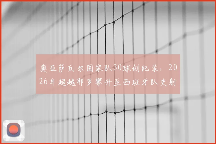 奥亚萨瓦尔国家队30球创纪录，2026年超越耶罗攀升至西班牙队史射手榜第6位：详细数据与排名解析