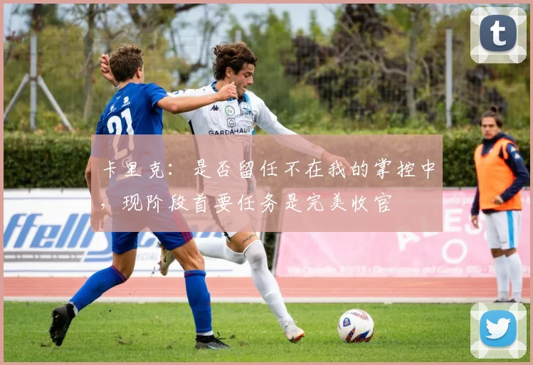 卡里克：是否留任不在我的掌控中，现阶段首要任务是完美收官