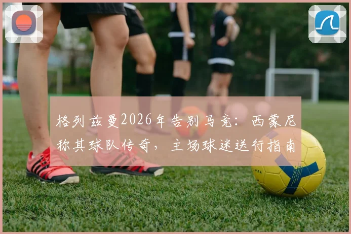 格列兹曼2026年告别马竞：西蒙尼称其球队传奇，主场球迷送行指南与生涯回顾