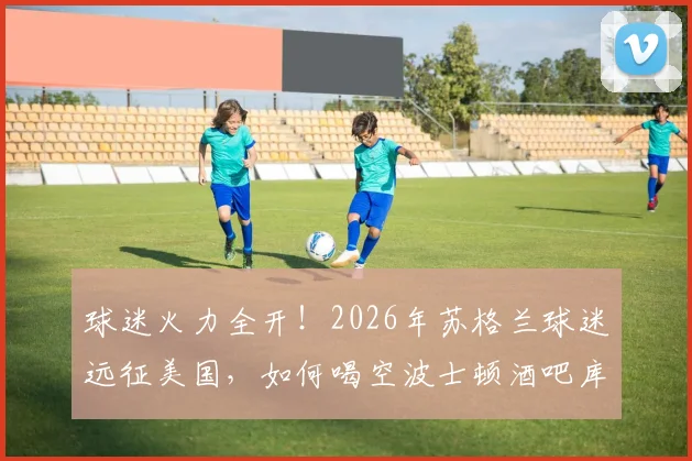 球迷火力全开！2026年苏格兰球迷远征美国，如何喝空波士顿酒吧库存全记录