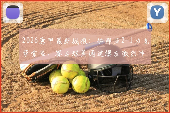 2026意甲最新战报:热那亚2-1力克萨索洛,赛后球员通道爆发激烈冲突致两人染红,比赛争议点深度回顾