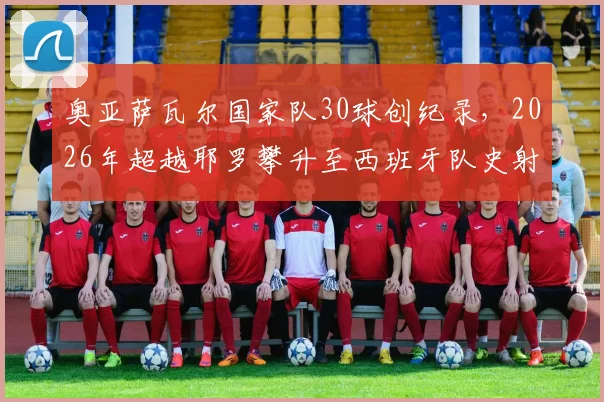 奥亚萨瓦尔国家队30球创纪录,2026年超越耶罗攀升至西班牙队史射手榜第6位:详细数据与排名解析