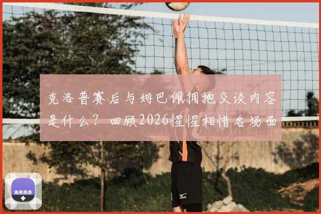 克洛普赛后与姆巴佩拥抱交谈内容是什么?回顾2026惺惺相惜名场面与更衣室动态