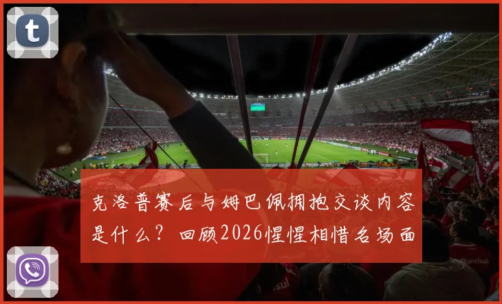 克洛普赛后与姆巴佩拥抱交谈内容是什么？回顾2026惺惺相惜名场面与更衣室动态