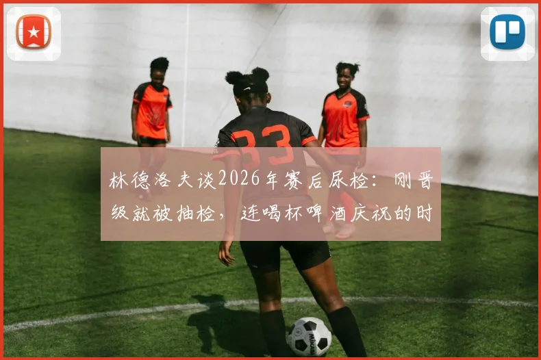 林德洛夫谈2026年赛后尿检：刚晋级就被抽检，连喝杯啤酒庆祝的时间都没有