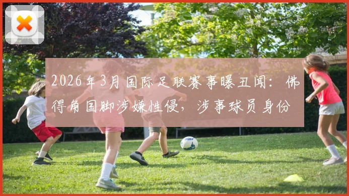 2026年3月国际足联赛事曝丑闻:佛得角国脚涉嫌性侵,涉事球员身份与案件调查进展追踪
